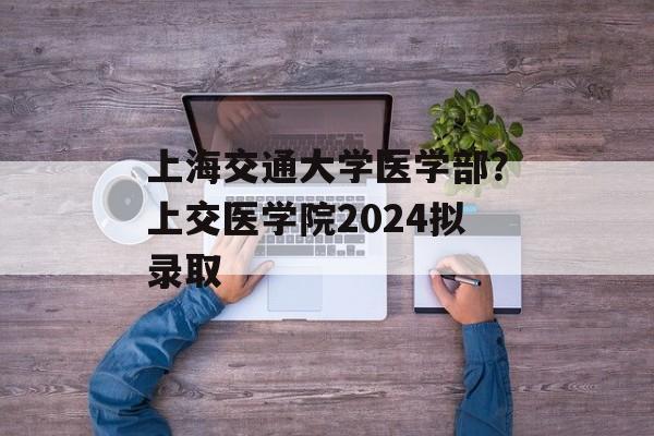 上海交通大学医学部？上交医学院2024拟录取-第1张图片-