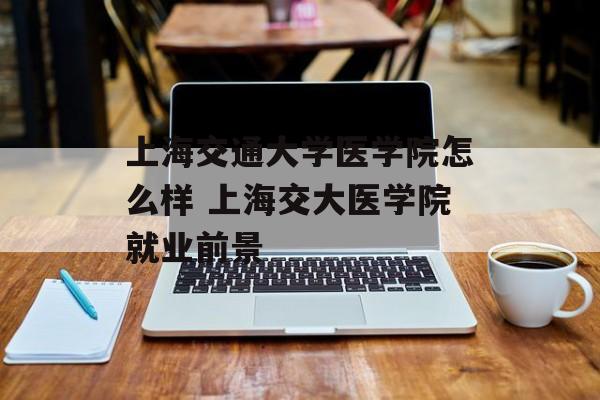 上海交通大学医学院怎么样 上海交大医学院就业前景-第1张图片-