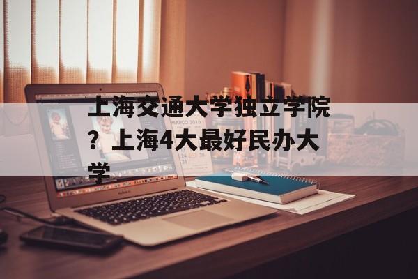 上海交通大学独立学院？上海4大最好民办大学-第1张图片-