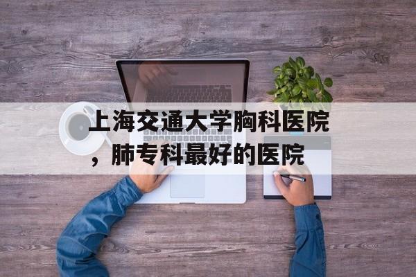 上海交通大学胸科医院，肺专科最好的医院-第1张图片-