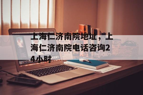上海仁济南院地址，上海仁济南院电话咨询24小时-第1张图片-