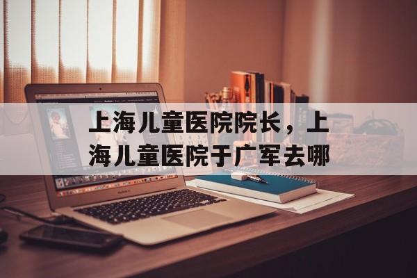 上海儿童医院院长，上海儿童医院于广军去哪-第1张图片-