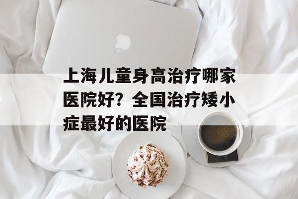 上海儿童身高治疗哪家医院好？全国治疗矮小症最好的医院-第1张图片-