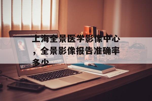 上海全景医学影像中心，全景影像报告准确率多少-第1张图片-