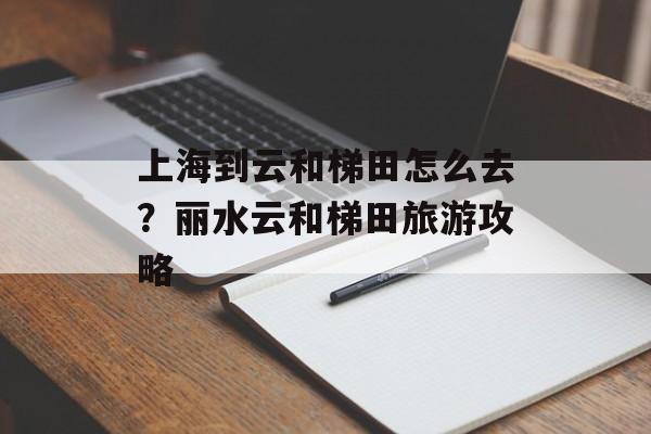 上海到云和梯田怎么去？丽水云和梯田旅游攻略-第1张图片-