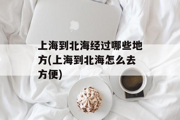 上海到北海经过哪些地方(上海到北海怎么去方便)-第1张图片-