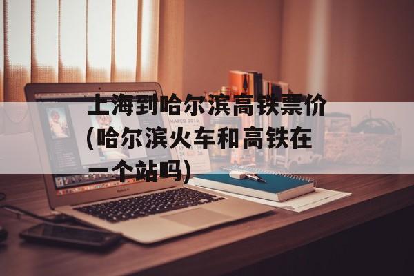 上海到哈尔滨高铁票价(哈尔滨火车和高铁在一个站吗)-第1张图片-