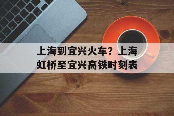 上海到宜兴火车？上海虹桥至宜兴高铁时刻表-第1张图片-