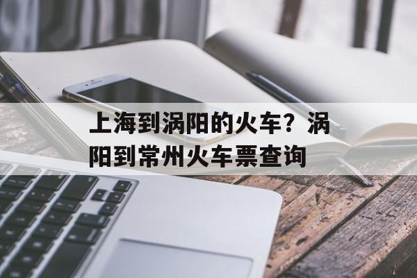 上海到涡阳的火车？涡阳到常州火车票查询-第1张图片-