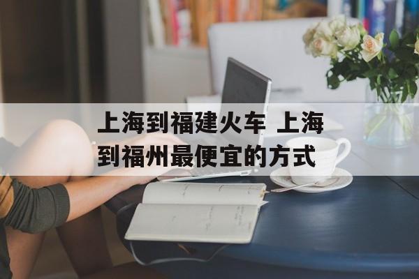 上海到福建火车 上海到福州最便宜的方式-第1张图片-