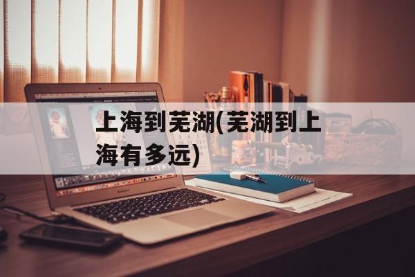 上海到芜湖(芜湖到上海有多远)-第1张图片-