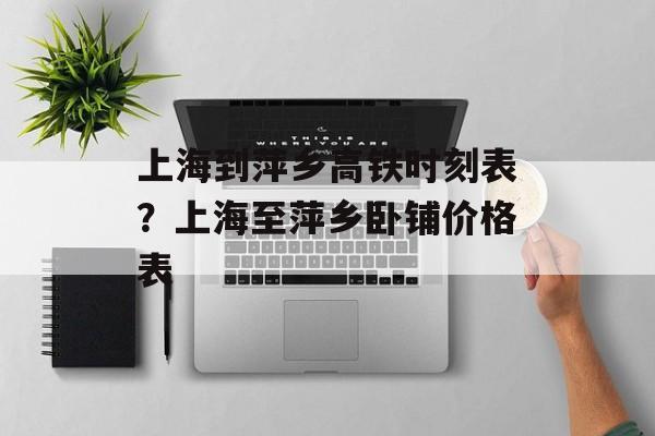 上海到萍乡高铁时刻表？上海至萍乡卧铺价格表-第1张图片-