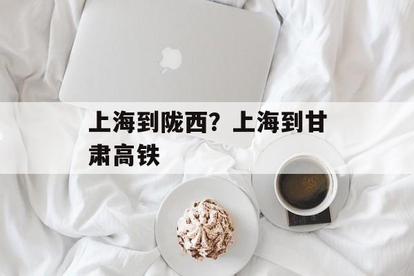 上海到陇西？上海到甘肃高铁-第1张图片-
