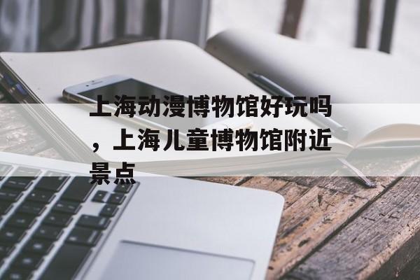 上海动漫博物馆好玩吗，上海儿童博物馆附近景点-第1张图片-
