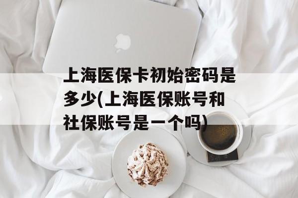 上海医保卡初始密码是多少(上海医保账号和社保账号是一个吗)-第1张图片-