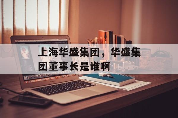 上海华盛集团，华盛集团董事长是谁啊-第1张图片-