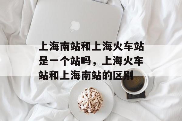 上海南站和上海火车站是一个站吗，上海火车站和上海南站的区别-第1张图片-