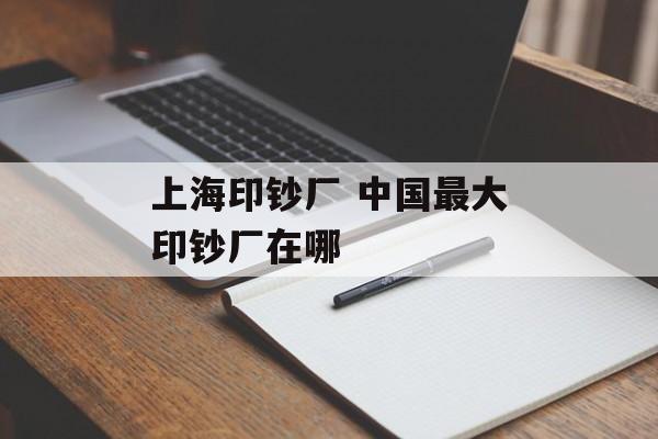 上海印钞厂 中国最大印钞厂在哪-第1张图片-