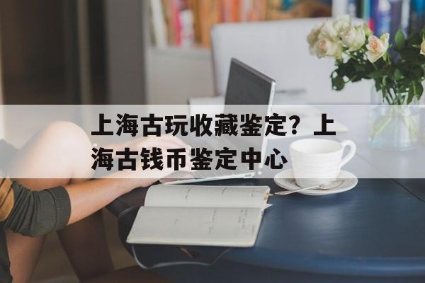 上海古玩收藏鉴定？上海古钱币鉴定中心-第1张图片-