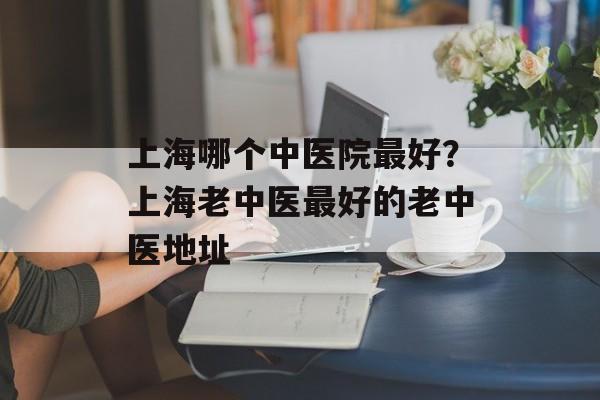 上海哪个中医院最好？上海老中医最好的老中医地址-第1张图片-