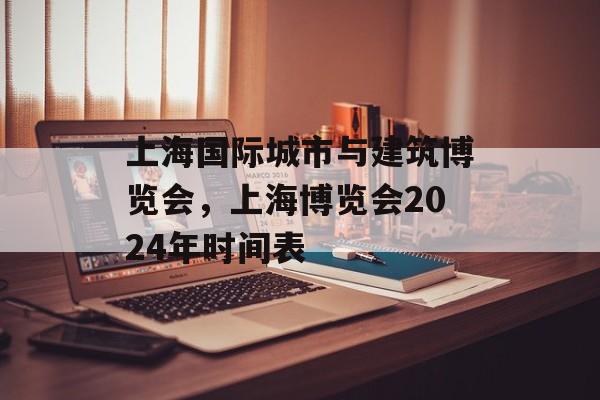 上海国际城市与建筑博览会，上海博览会2024年时间表-第1张图片-