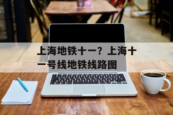 上海地铁十一？上海十一号线地铁线路图-第1张图片-
