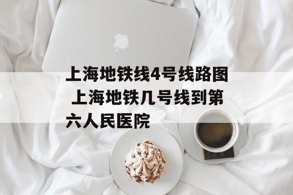 上海地铁线4号线路图 上海地铁几号线到第六人民医院-第1张图片-