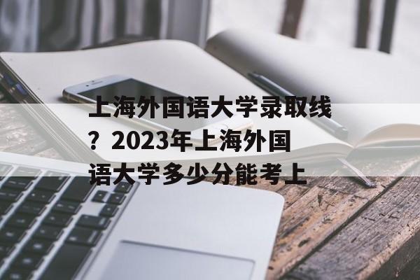 上海外国语大学录取线？2023年上海外国语大学多少分能考上-第1张图片-