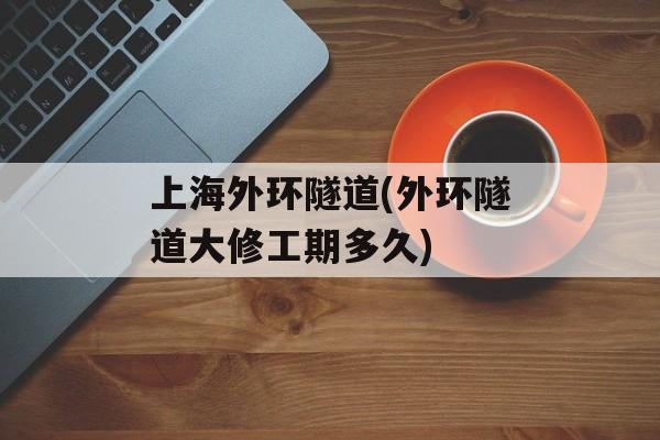 上海外环隧道(外环隧道大修工期多久)-第1张图片-