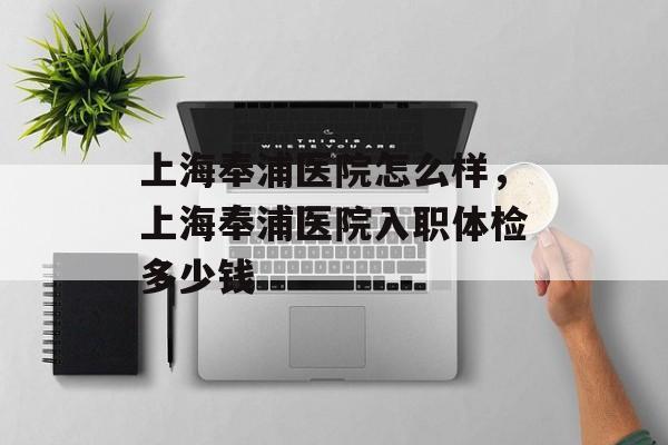 上海奉浦医院怎么样，上海奉浦医院入职体检多少钱-第1张图片-
