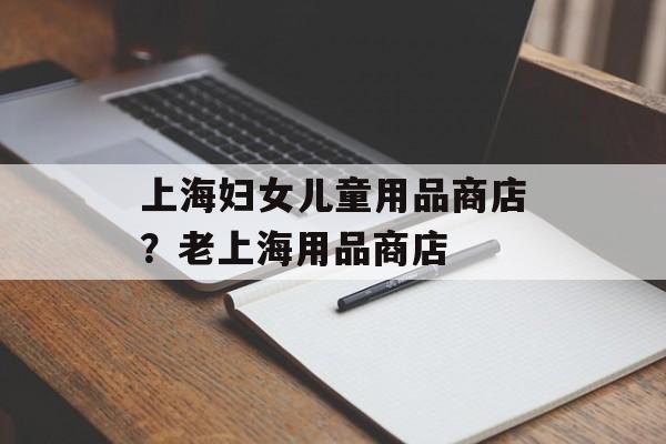 上海妇女儿童用品商店？老上海用品商店-第1张图片-