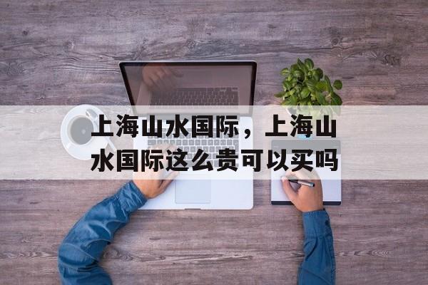上海山水国际，上海山水国际这么贵可以买吗-第1张图片-