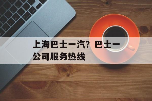 上海巴士一汽？巴士一公司服务热线-第1张图片-