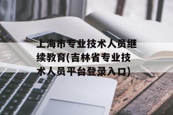 上海市专业技术人员继续教育(吉林省专业技术人员平台登录入口)-第1张图片-