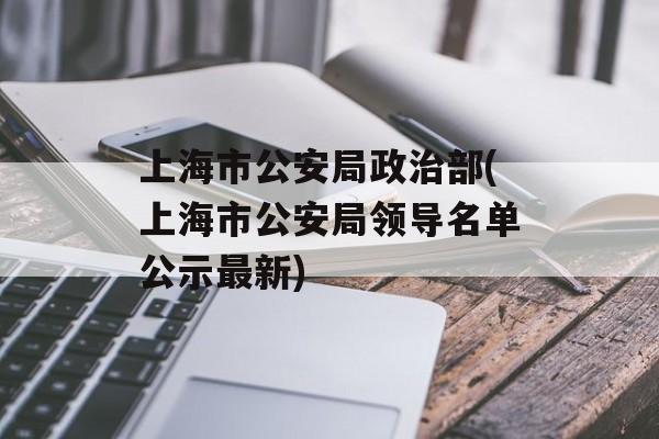 上海市公安局政治部(上海市公安局领导名单公示最新)-第1张图片-