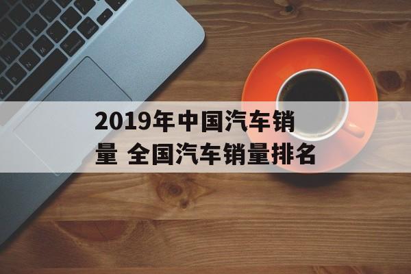 2019年中国汽车销量 全国汽车销量排名-第1张图片-