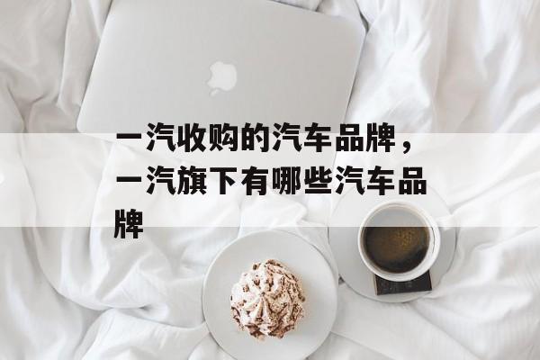 一汽收购的汽车品牌，一汽旗下有哪些汽车品牌-第1张图片-