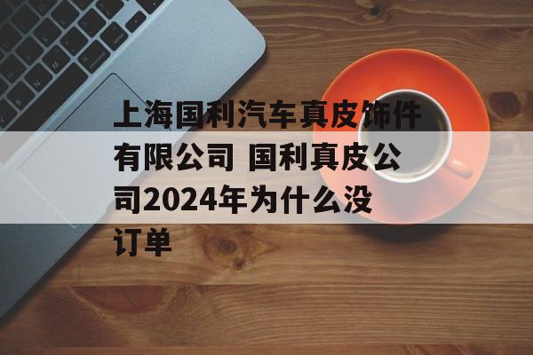 上海国利汽车真皮饰件有限公司 国利真皮公司2024年为什么没订单-第1张图片-