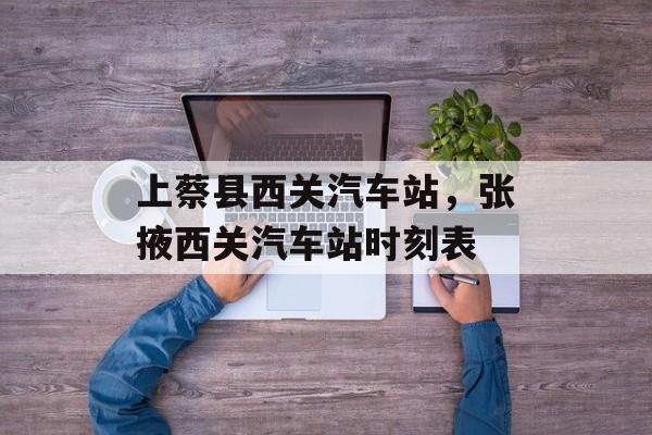 上蔡县西关汽车站，张掖西关汽车站时刻表-第1张图片-