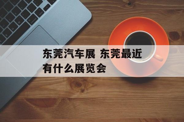 东莞汽车展 东莞最近有什么展览会-第1张图片-