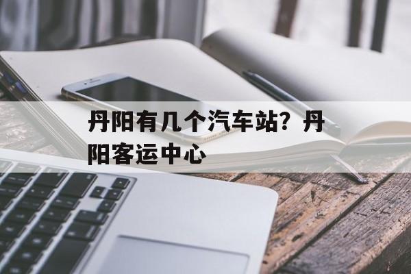 丹阳有几个汽车站？丹阳客运中心-第1张图片-