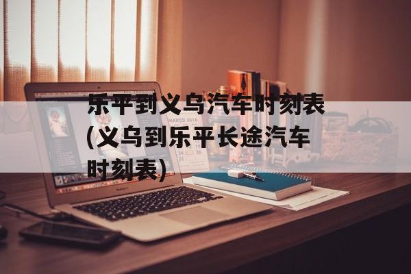 乐平到义乌汽车时刻表(义乌到乐平长途汽车时刻表)-第1张图片-