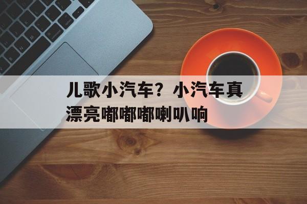 儿歌小汽车？小汽车真漂亮嘟嘟嘟喇叭响-第1张图片-