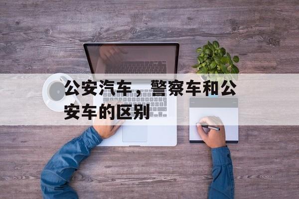 公安汽车，警察车和公安车的区别-第1张图片-