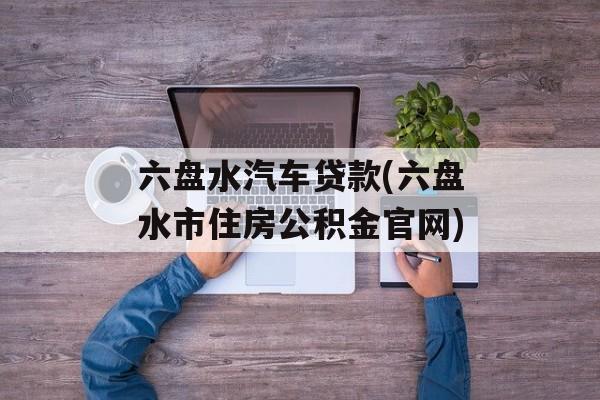 六盘水汽车贷款(六盘水市住房公积金官网)-第1张图片-