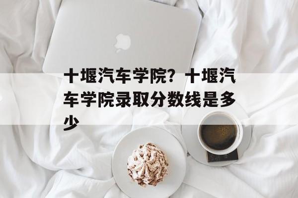 十堰汽车学院？十堰汽车学院录取分数线是多少-第1张图片-