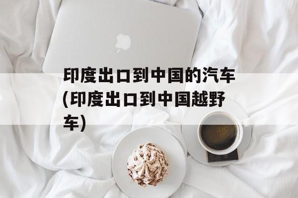 印度出口到中国的汽车(印度出口到中国越野车)-第1张图片-