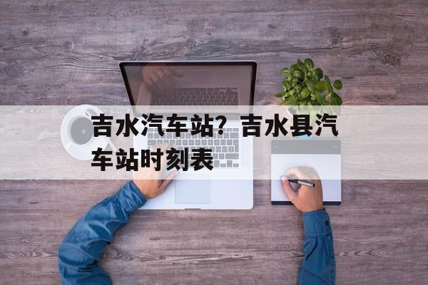 吉水汽车站？吉水县汽车站时刻表-第1张图片-
