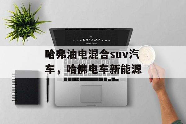 哈弗油电混合suv汽车，哈佛电车新能源-第1张图片-