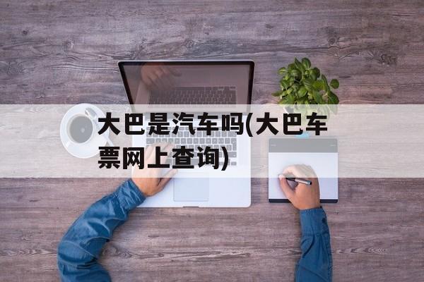 大巴是汽车吗(大巴车票网上查询)-第1张图片-